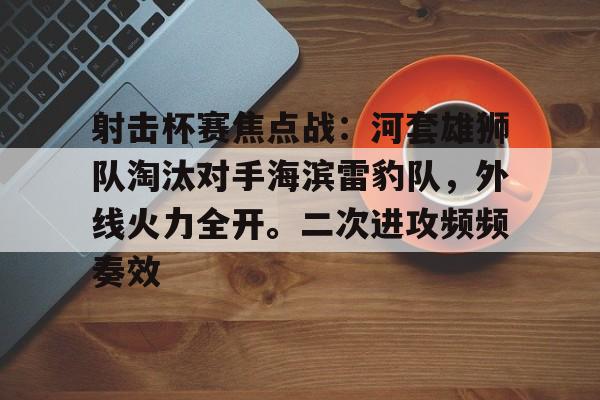 关于射击杯赛焦点战：河套雄狮队淘汰对手海滨雷豹队，外线火力全开。二次进攻频频奏效的信息