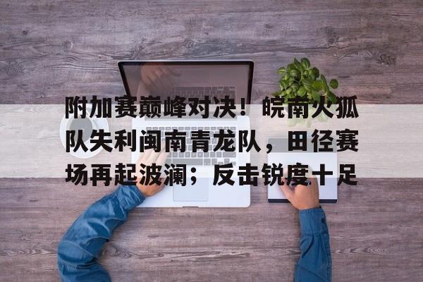 九游下载-包含附加赛巅峰对决！皖南火狐队失利闽南青龙队，田径赛场再起波澜；反击锐度十足的词条