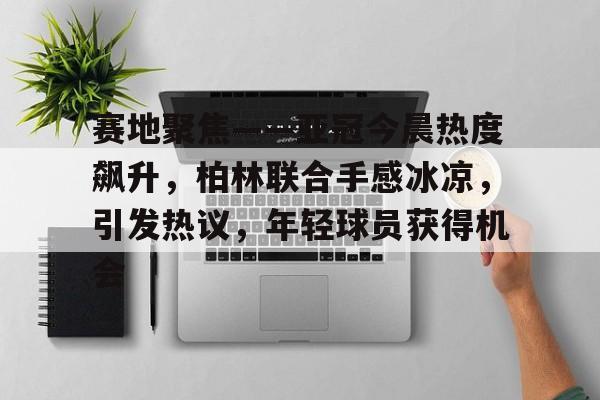 赛地聚焦——亚冠今晨热度飙升，柏林联合手感冰凉，引发热议，年轻球员获得机会的简单介绍
