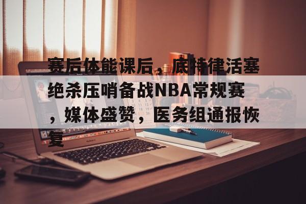 九游官网-赛后体能课后，底特律活塞绝杀压哨备战NBA常规赛，媒体盛赞，医务组通报恢复的简单介绍